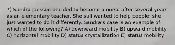 7) Sandra Jackson decided to become a nurse after several years as an elementary teacher. She still wanted to help people; she just wanted to do it differently. Sandra's case is an example of which of the following? A) downward mobility B) upward mobility C) horizontal mobility D) status crystallization E) status mobility