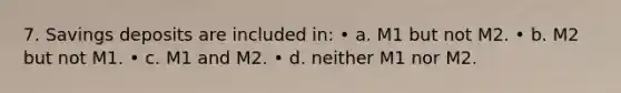 7. Savings deposits are included in: • a. M1 but not M2. • b. M2 but not M1. • c. M1 and M2. • d. neither M1 nor M2.