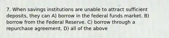 7. When savings institutions are unable to attract sufficient deposits, they can A) borrow in the federal funds market. B) borrow from the Federal Reserve. C) borrow through a repurchase agreement. D) all of the above