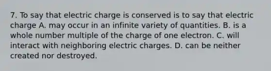 7. To say that electric charge is conserved is to say that electric charge A. may occur in an infinite variety of quantities. B. is a whole number multiple of the charge of one electron. C. will interact with neighboring electric charges. D. can be neither created nor destroyed.