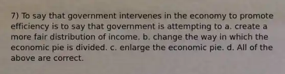 7) To say that government intervenes in the economy to promote efficiency is to say that government is attempting to a. create a more fair distribution of income. b. change the way in which the economic pie is divided. c. enlarge the economic pie. d. All of the above are correct.