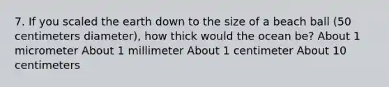 7. If you scaled the earth down to the size of a beach ball (50 centimeters diameter), how thick would the ocean be? About 1 micrometer About 1 millimeter About 1 centimeter About 10 centimeters