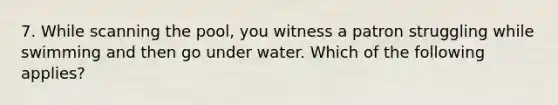 7. While scanning the pool, you witness a patron struggling while swimming and then go under water. Which of the following applies?