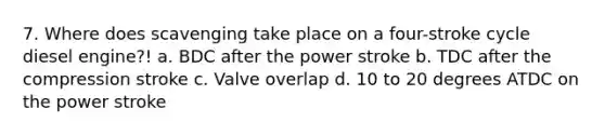 7. Where does scavenging take place on a four-stroke cycle diesel engine?! a. BDC after the power stroke b. TDC after the compression stroke c. Valve overlap d. 10 to 20 degrees ATDC on the power stroke