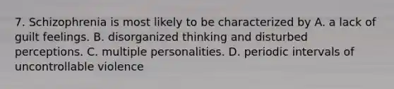 7. Schizophrenia is most likely to be characterized by A. a lack of guilt feelings. B. disorganized thinking and disturbed perceptions. C. multiple personalities. D. periodic intervals of uncontrollable violence