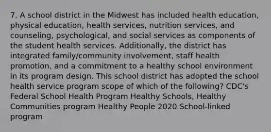 7. A school district in the Midwest has included health education, physical education, health services, nutrition services, and counseling, psychological, and social services as components of the student health services. Additionally, the district has integrated family/community involvement, staff health promotion, and a commitment to a healthy school environment in its program design. This school district has adopted the school health service program scope of which of the following? CDC's Federal School Health Program Healthy Schools, Healthy Communities program Healthy People 2020 School-linked program