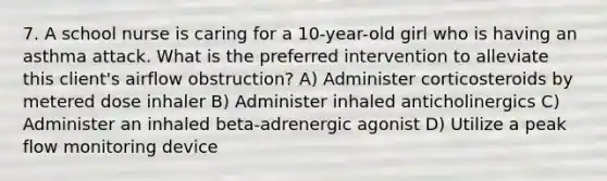 7. A school nurse is caring for a 10-year-old girl who is having an asthma attack. What is the preferred intervention to alleviate this client's airflow obstruction? A) Administer corticosteroids by metered dose inhaler B) Administer inhaled anticholinergics C) Administer an inhaled beta-adrenergic agonist D) Utilize a peak flow monitoring device