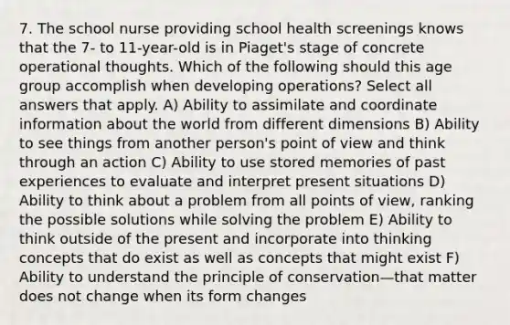 7. The school nurse providing school health screenings knows that the 7- to 11-year-old is in Piaget's stage of concrete operational thoughts. Which of the following should this age group accomplish when developing operations? Select all answers that apply. A) Ability to assimilate and coordinate information about the world from different dimensions B) Ability to see things from another person's point of view and think through an action C) Ability to use stored memories of past experiences to evaluate and interpret present situations D) Ability to think about a problem from all points of view, ranking the possible solutions while solving the problem E) Ability to think outside of the present and incorporate into thinking concepts that do exist as well as concepts that might exist F) Ability to understand the principle of conservation—that matter does not change when its form changes