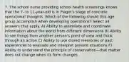 7. The school nurse providing school health screenings knows that the 7- to 11-year-old is in Piaget's stage of concrete operational thoughts. Which of the following should this age group accomplish when developing operations? Select all answers that apply. A) Ability to assimilate and coordinate information about the world from different dimensions B) Ability to see things from another person's point of view and think through an action C) Ability to use stored memories of past experiences to evaluate and interpret present situations F) Ability to understand the principle of conservation—that matter does not change when its form changes