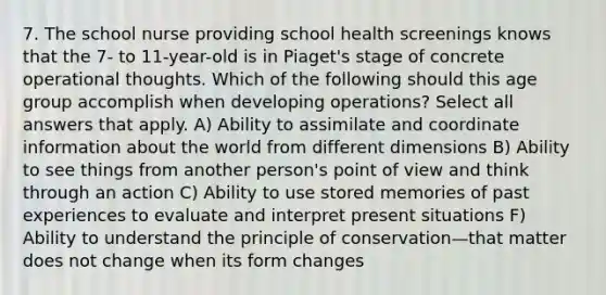 7. The school nurse providing school health screenings knows that the 7- to 11-year-old is in Piaget's stage of concrete operational thoughts. Which of the following should this age group accomplish when developing operations? Select all answers that apply. A) Ability to assimilate and coordinate information about the world from different dimensions B) Ability to see things from another person's point of view and think through an action C) Ability to use stored memories of past experiences to evaluate and interpret present situations F) Ability to understand the principle of conservation—that matter does not change when its form changes