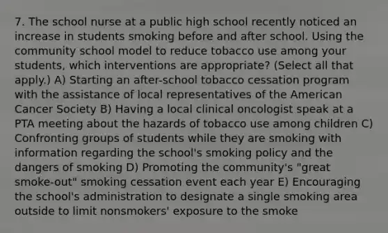 7. The school nurse at a public high school recently noticed an increase in students smoking before and after school. Using the community school model to reduce tobacco use among your students, which interventions are appropriate? (Select all that apply.) A) Starting an after-school tobacco cessation program with the assistance of local representatives of the American Cancer Society B) Having a local clinical oncologist speak at a PTA meeting about the hazards of tobacco use among children C) Confronting groups of students while they are smoking with information regarding the school's smoking policy and the dangers of smoking D) Promoting the community's "great smoke-out" smoking cessation event each year E) Encouraging the school's administration to designate a single smoking area outside to limit nonsmokers' exposure to the smoke