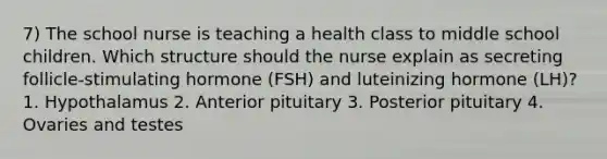 7) The school nurse is teaching a health class to middle school children. Which structure should the nurse explain as secreting follicle-stimulating hormone (FSH) and luteinizing hormone (LH)? 1. Hypothalamus 2. Anterior pituitary 3. Posterior pituitary 4. Ovaries and testes