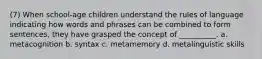 (7) When school-age children understand the rules of language indicating how words and phrases can be combined to form sentences, they have grasped the concept of __________. a. metacognition b. syntax c. metamemory d. metalinguistic skills