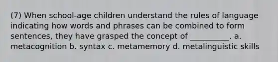 (7) When school-age children understand the rules of language indicating how words and phrases can be combined to form sentences, they have grasped the concept of __________. a. metacognition b. syntax c. metamemory d. metalinguistic skills