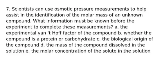 7. Scientists can use osmotic pressure measurements to help assist in the identification of the molar mass of an unknown compound. What information must be known before the experiment to complete these measurements? a. the experimental van 't Hoff factor of the compound b. whether the compound is a protein or carbohydrate c. the biological origin of the compound d. the mass of the compound dissolved in the solution e. the molar concentration of the solute in the solution