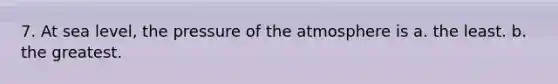 7. At sea level, the pressure of the atmosphere is a. the least. b. the greatest.