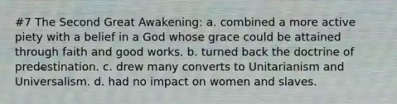 #7 The Second Great Awakening: a. combined a more active piety with a belief in a God whose grace could be attained through faith and good works. b. turned back the doctrine of predestination. c. drew many converts to Unitarianism and Universalism. d. had no impact on women and slaves.