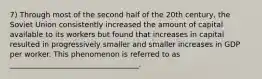 7) Through most of the second half of the 20th century, the Soviet Union consistently increased the amount of capital available to its workers but found that increases in capital resulted in progressively smaller and smaller increases in GDP per worker. This phenomenon is referred to as ___________________________________.
