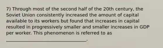 7) Through most of the second half of the 20th century, the Soviet Union consistently increased the amount of capital available to its workers but found that increases in capital resulted in progressively smaller and smaller increases in GDP per worker. This phenomenon is referred to as ___________________________________.