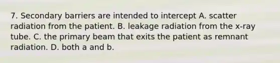 7. Secondary barriers are intended to intercept A. scatter radiation from the patient. B. leakage radiation from the x-ray tube. C. the primary beam that exits the patient as remnant radiation. D. both a and b.