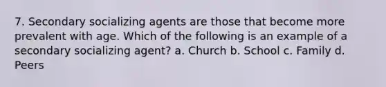 7. Secondary socializing agents are those that become more prevalent with age. Which of the following is an example of a secondary socializing agent? a. Church b. School c. Family d. Peers