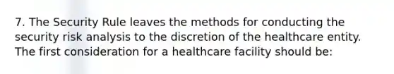 7. The Security Rule leaves the methods for conducting the security risk analysis to the discretion of the healthcare entity. The first consideration for a healthcare facility should be: