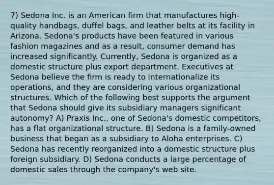 7) Sedona Inc. is an American firm that manufactures high-quality handbags, duffel bags, and leather belts at its facility in Arizona. Sedona's products have been featured in various fashion magazines and as a result, consumer demand has increased significantly. Currently, Sedona is organized as a domestic structure plus export department. Executives at Sedona believe the firm is ready to internationalize its operations, and they are considering various organizational structures. Which of the following best supports the argument that Sedona should give its subsidiary managers significant autonomy? A) Praxis Inc., one of Sedona's domestic competitors, has a flat organizational structure. B) Sedona is a family-owned business that began as a subsidiary to Aloha enterprises. C) Sedona has recently reorganized into a domestic structure plus foreign subsidiary. D) Sedona conducts a large percentage of domestic sales through the company's web site.