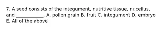 7. A seed consists of the integument, nutritive tissue, nucellus, and ____________. A. pollen grain B. fruit C. integument D. embryo E. All of the above