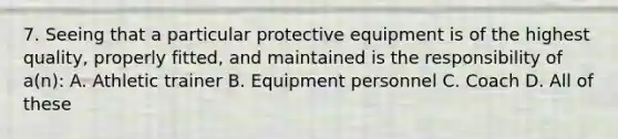 7. Seeing that a particular protective equipment is of the highest quality, properly fitted, and maintained is the responsibility of a(n): A. Athletic trainer B. Equipment personnel C. Coach D. All of these