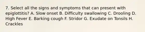 7. Select all the signs and symptoms that can present with epiglottitis? A. Slow onset B. Difficulty swallowing C. Drooling D. High Fever E. Barking cough F. Stridor G. Exudate on Tonsils H. Crackles