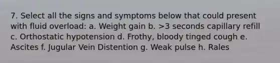 7. Select all the signs and symptoms below that could present with fluid overload: a. Weight gain b. >3 seconds capillary refill c. Orthostatic hypotension d. Frothy, bloody tinged cough e. Ascites f. Jugular Vein Distention g. Weak pulse h. Rales