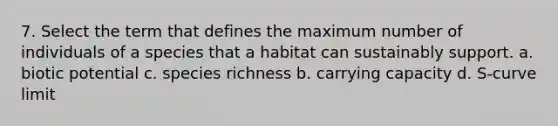 7. Select the term that defines the maximum number of individuals of a species that a habitat can sustainably support. a. biotic potential c. species richness b. carrying capacity d. S-curve limit