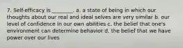 7. Self-efficacy is ________. a. a state of being in which our thoughts about our real and ideal selves are very similar b. our level of confidence in our own abilities c. the belief that one's environment can determine behavior d. the belief that we have power over our lives