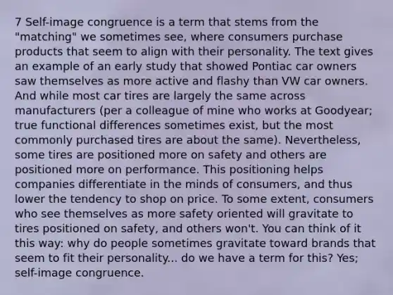 7 Self-image congruence is a term that stems from the "matching" we sometimes see, where consumers purchase products that seem to align with their personality. The text gives an example of an early study that showed Pontiac car owners saw themselves as more active and flashy than VW car owners. And while most car tires are largely the same across manufacturers (per a colleague of mine who works at Goodyear; true functional differences sometimes exist, but the most commonly purchased tires are about the same). Nevertheless, some tires are positioned more on safety and others are positioned more on performance. This positioning helps companies differentiate in the minds of consumers, and thus lower the tendency to shop on price. To some extent, consumers who see themselves as more safety oriented will gravitate to tires positioned on safety, and others won't. You can think of it this way: why do people sometimes gravitate toward brands that seem to fit their personality... do we have a term for this? Yes; self-image congruence.