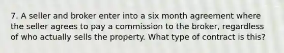 7. A seller and broker enter into a six month agreement where the seller agrees to pay a commission to the broker, regardless of who actually sells the property. What type of contract is this?