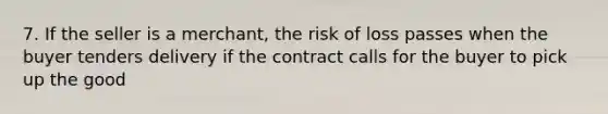 7. If the seller is a merchant, the risk of loss passes when the buyer tenders delivery if the contract calls for the buyer to pick up the good