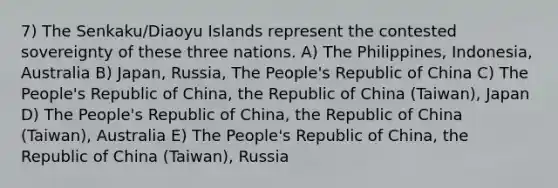 7) The Senkaku/Diaoyu Islands represent the contested sovereignty of these three nations. A) The Philippines, Indonesia, Australia B) Japan, Russia, The People's Republic of China C) The People's Republic of China, the Republic of China (Taiwan), Japan D) The People's Republic of China, the Republic of China (Taiwan), Australia E) The People's Republic of China, the Republic of China (Taiwan), Russia