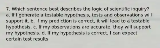 7. Which sentence best describes the logic of scientific inquiry? a. If I generate a testable hypothesis, tests and observations will support it. b. If my prediction is correct, it will lead to a testable hypothesis. c. If my observations are accurate, they will support my hypothesis. d. If my hypothesis is correct, I can expect certain test results.