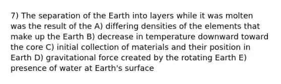 7) The separation of the Earth into layers while it was molten was the result of the A) differing densities of the elements that make up the Earth B) decrease in temperature downward toward <a href='https://www.questionai.com/knowledge/kD8KqkX2aO-the-core' class='anchor-knowledge'>the core</a> C) initial collection of materials and their position in Earth D) gravitational force created by the rotating Earth E) presence of water at Earth's surface