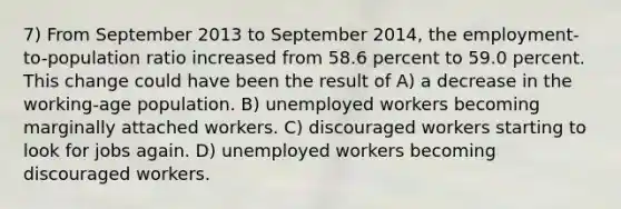 7) From September 2013 to September 2014, the employment-to-population ratio increased from 58.6 percent to 59.0 percent. This change could have been the result of A) a decrease in the working-age population. B) unemployed workers becoming marginally attached workers. C) discouraged workers starting to look for jobs again. D) unemployed workers becoming discouraged workers.