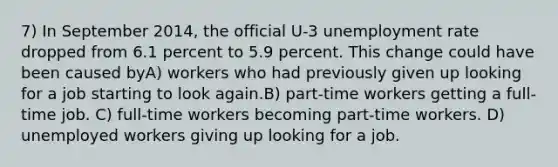 7) In September 2014, the official U-3 <a href='https://www.questionai.com/knowledge/kh7PJ5HsOk-unemployment-rate' class='anchor-knowledge'>unemployment rate</a> dropped from 6.1 percent to 5.9 percent. This change could have been caused byA) workers who had previously given up looking for a job starting to look again.B) part-time workers getting a full-time job. C) full-time workers becoming part-time workers. D) unemployed workers giving up looking for a job.