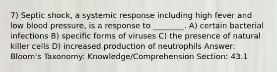 7) Septic shock, a systemic response including high fever and low <a href='https://www.questionai.com/knowledge/kD0HacyPBr-blood-pressure' class='anchor-knowledge'>blood pressure</a>, is a response to ________. A) certain bacterial infections B) specific forms of viruses C) the presence of natural killer cells D) increased production of neutrophils Answer: Bloom's Taxonomy: Knowledge/Comprehension Section: 43.1