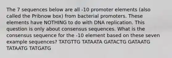 The 7 sequences below are all -10 promoter elements (also called the Pribnow box) from bacterial promoters. These elements have NOTHING to do with DNA replication. This question is only about consensus sequences. What is the consensus sequence for the -10 element based on these seven example sequences? TATGTTG TATAATA GATACTG GATAATG TATAATG TATGATG