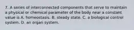 7. A series of interconnected components that serve to maintain a physical or chemical parameter of the body near a constant value is A. homeostasis. B. steady state. C. a biological control system. D. an organ system.