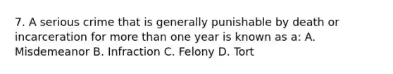 7. A serious crime that is generally punishable by death or incarceration for more than one year is known as a: A. Misdemeanor B. Infraction C. Felony D. Tort