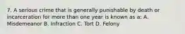 7. A serious crime that is generally punishable by death or incarceration for more than one year is known as a: A. Misdemeanor B. Infraction C. Tort D. Felony