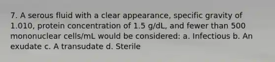 7. A serous fluid with a clear appearance, specific gravity of 1.010, protein concentration of 1.5 g/dL, and fewer than 500 mononuclear cells/mL would be considered: a. Infectious b. An exudate c. A transudate d. Sterile