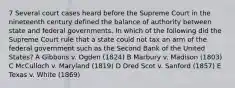 7 Several court cases heard before the Supreme Court in the nineteenth century defined the balance of authority between state and federal governments. In which of the following did the Supreme Court rule that a state could not tax an arm of the federal government such as the Second Bank of the United States? A Gibbons v. Ogden (1824) B Marbury v. Madison (1803) C McCulloch v. Maryland (1819) D Dred Scot v. Sanford (1857) E Texas v. White (1869)