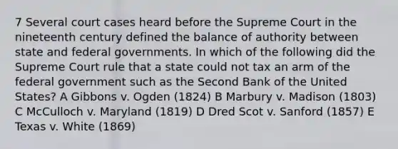 7 Several court cases heard before the Supreme Court in the nineteenth century defined the balance of authority between state and federal governments. In which of the following did the Supreme Court rule that a state could not tax an arm of the federal government such as the Second Bank of the United States? A Gibbons v. Ogden (1824) B Marbury v. Madison (1803) C McCulloch v. Maryland (1819) D Dred Scot v. Sanford (1857) E Texas v. White (1869)