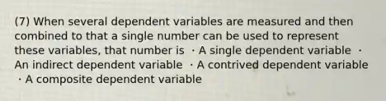 (7) When several dependent variables are measured and then combined to that a single number can be used to represent these variables, that number is ・A single dependent variable ・An indirect dependent variable ・A contrived dependent variable ・A composite dependent variable